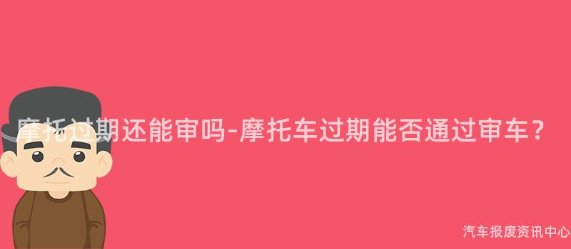 摩托过期还能审吗-摩托车过期能否通过审车？