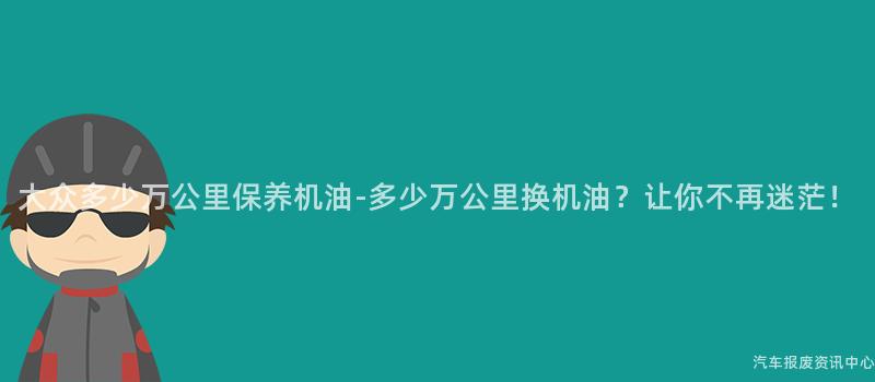 大众多少万公里保养机油-多少万公里换机油？让你不再迷茫！