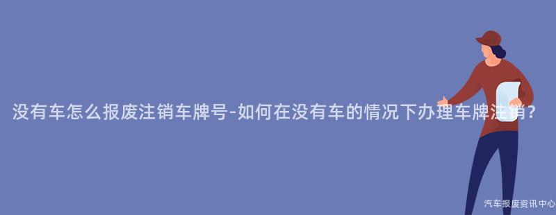 没有车怎么报废注销车牌号-如何在没有车的情况下办理车牌注销？