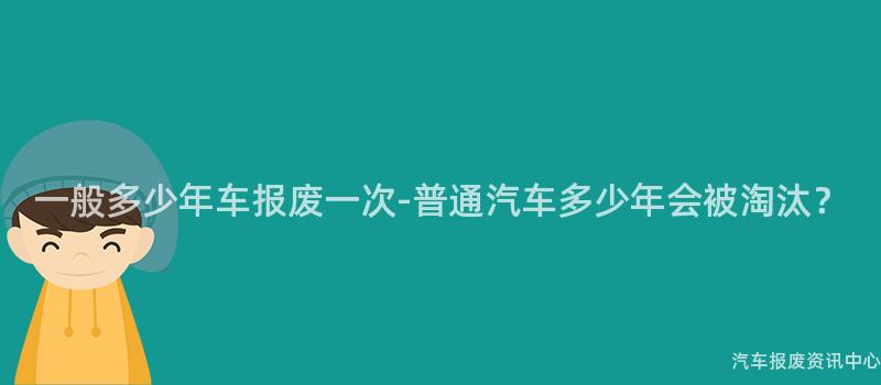 一般多少年车报废一次-普通汽车多少年会被淘汰？