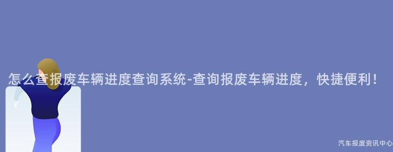 怎么查报废车辆进度查询系统-查询报废车辆进度，快捷便利！