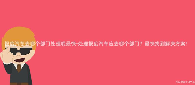报废汽车去哪个部门处理呢最快-处理报废汽车应去哪个部门？最快找到解决方案！