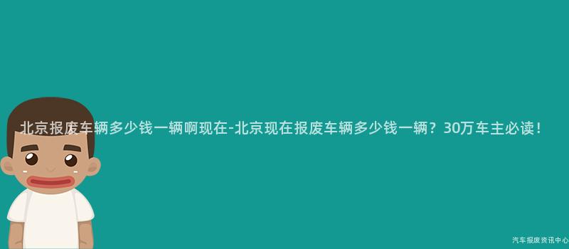北京报废车辆多少钱一辆啊现在-北京现在报废车辆多少钱一辆？30万车主必读！