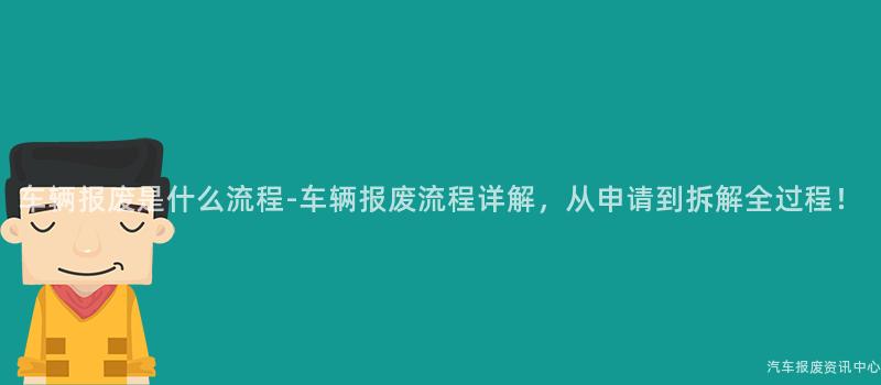 车辆报废是什么流程-车辆报废流程详解，从申请到拆解全过程！