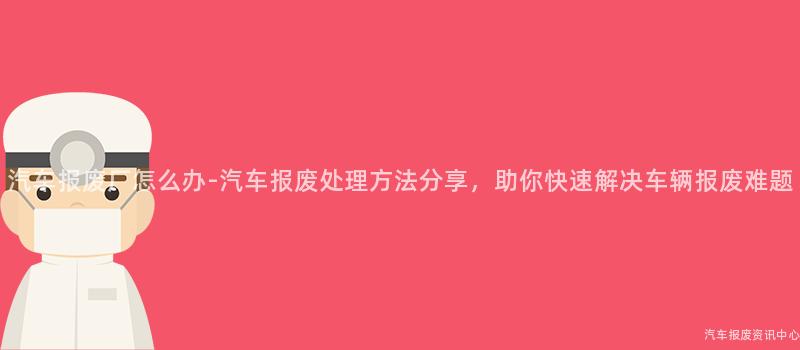 汽车报废厂怎么办-汽车报废处理方法分享，助你快速解决车辆报废难题