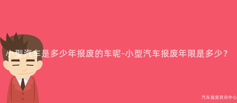 小型汽车是多少年报废的车呢-小型汽车报废年限是多少？