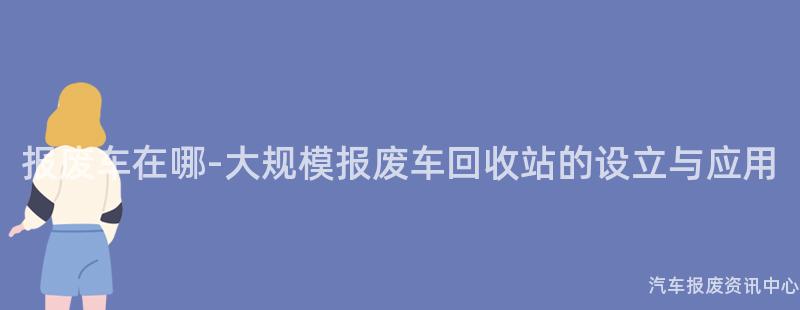 报废车在哪-大规模报废车回收站的设立与应用