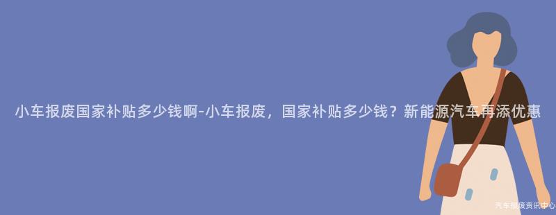 小车报废国家补贴多少钱啊-小车报废，国家补贴多少钱？新能源汽车再添优惠
