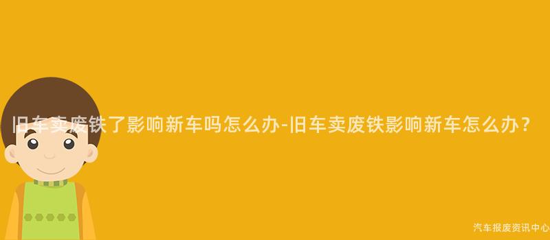 旧车卖废铁了影响新车吗怎么办-旧车卖废铁影响新车怎么办？