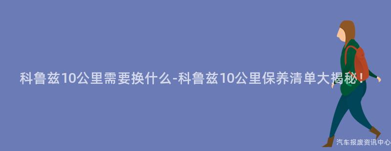 科鲁兹10公里需要换什么-科鲁兹10公里保养清单大揭秘！