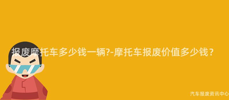 报废摩托车多少钱一辆?-摩托车报废价值多少钱？