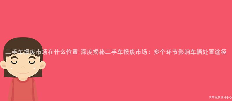 二手车报废市场在什么位置-深度揭秘二手车报废市场：多个环节影响车辆处置途径