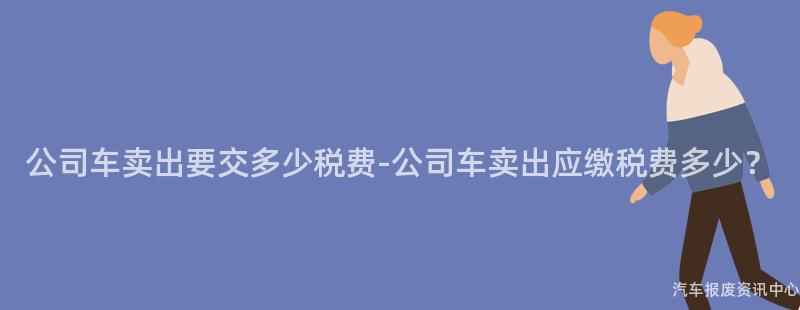 公司车卖出要交多少税费-公司车卖出应缴税费多少？