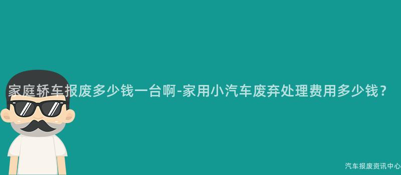 家庭轿车报废多少钱一台啊-家用小汽车废弃处理费用多少钱？
