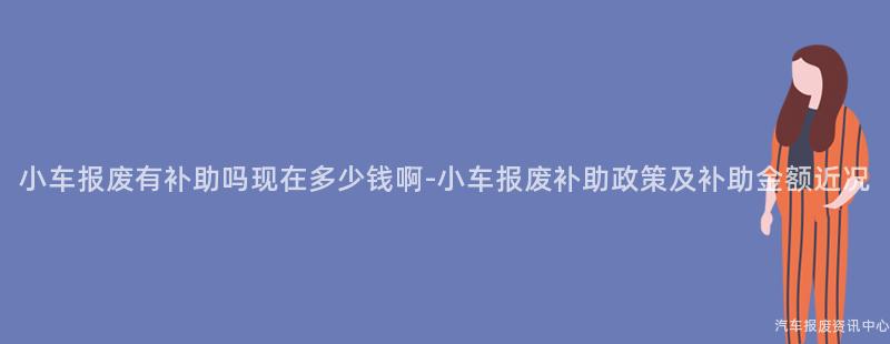 小车报废有补助吗现在多少钱啊-小车报废补助政策及补助金额近况