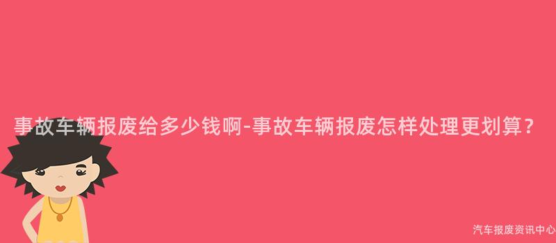 事故车辆报废给多少钱啊-事故车辆报废怎样处理更划算？