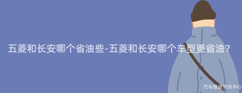 五菱和长安哪个省油些-五菱和长安哪个车型更省油？