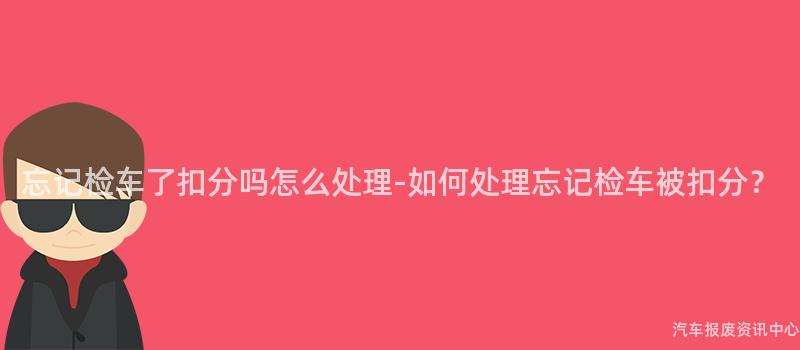 忘记检车了扣分吗怎么处理-如何处理忘记检车被扣分？