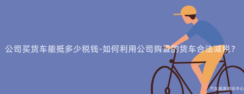 公司买货车能抵多少税钱-如何利用公司购置的货车合法减税？