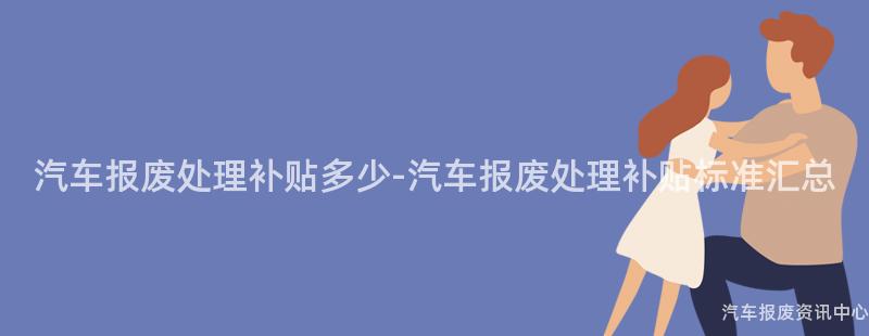 汽车报废处理补贴多少-汽车报废处理补贴标准汇总