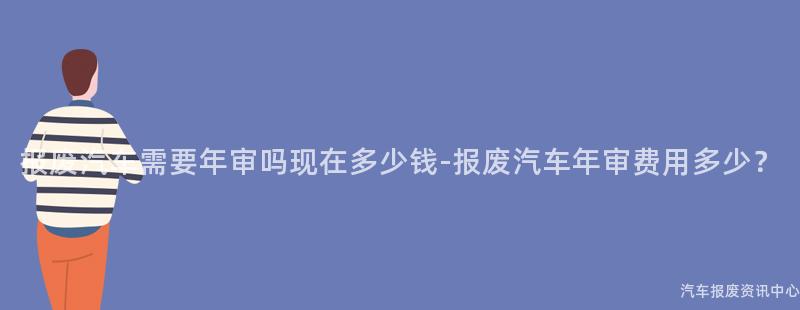 报废汽车需要年审吗现在多少钱-报废汽车年审费用多少？