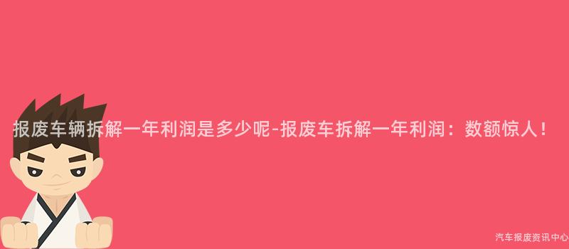 报废车辆拆解一年利润是多少呢-报废车拆解一年利润：数额惊人！