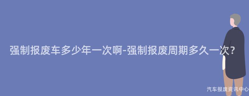 强制报废车多少年一次啊-强制报废周期多久一次？