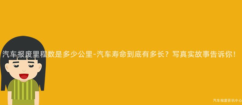 汽车报废里程数是多少公里-汽车寿命到底有多长？写真实故事告诉你！
