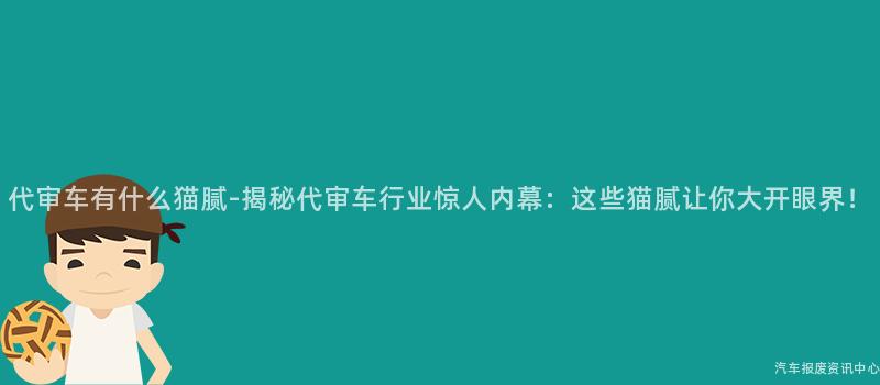 代审车有什么猫腻-揭秘代审车行业惊人内幕：这些猫腻让你大开眼界！