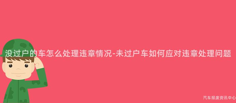 没过户的车怎么处理违章情况-未过户车如何应对违章处理问题