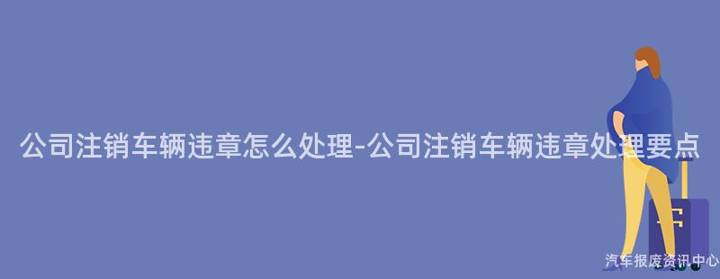 公司注销车辆违章怎么处理-公司注销车辆违章处理要点