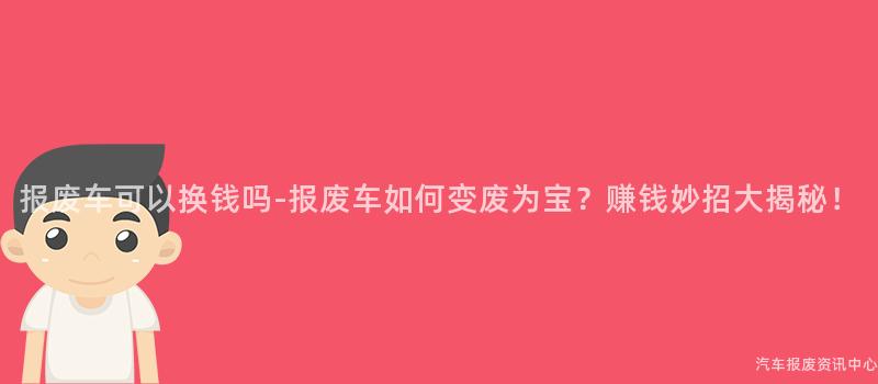 报废车可以换钱吗-报废车如何变废为宝？赚钱妙招大揭秘！
