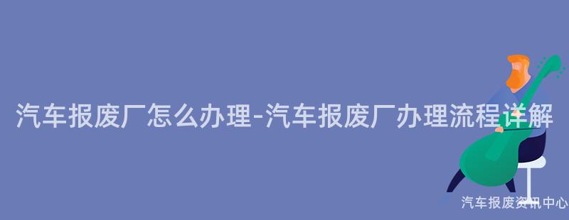 汽车报废厂怎么办理-汽车报废厂办理流程详解