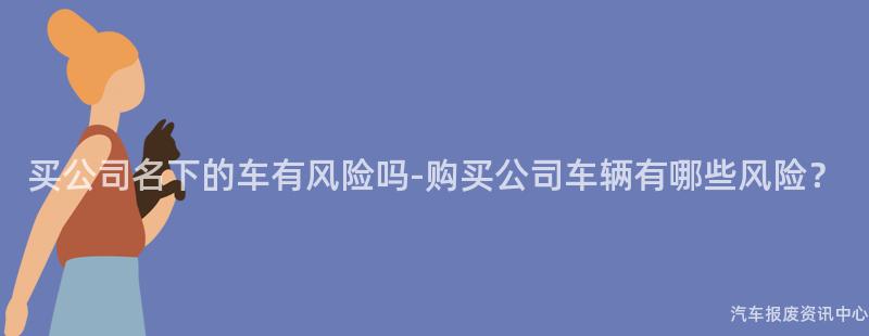买公司名下的车有风险吗-购买公司车辆有哪些风险？