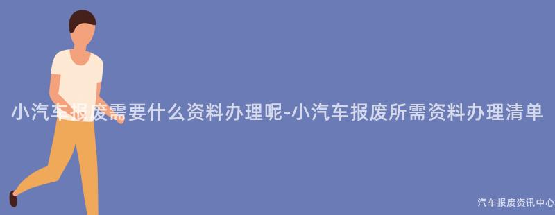 小汽车报废需要什么资料办理呢-小汽车报废所需资料办理清单