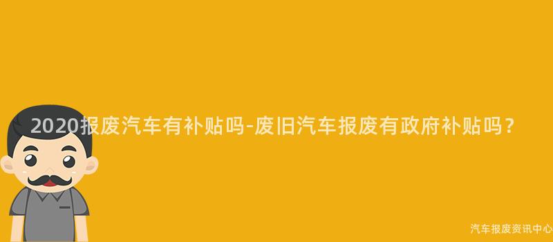 2020报废汽车有补贴吗-废旧汽车报废有政府补贴吗？