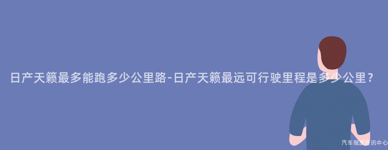 日产天籁最多能跑多少公里路-日产天籁最远可行驶里程是多少公里？