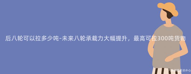 后八轮可以拉多少吨-未来八轮承载力大幅提升，最高可拉300吨货物