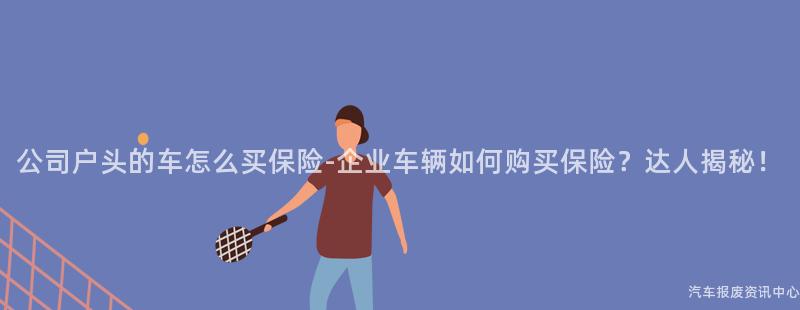 公司户头的车怎么买保险-企业车辆如何购买保险？达人揭秘！