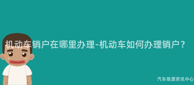 机动车销户在哪里办理-机动车如何办理销户？