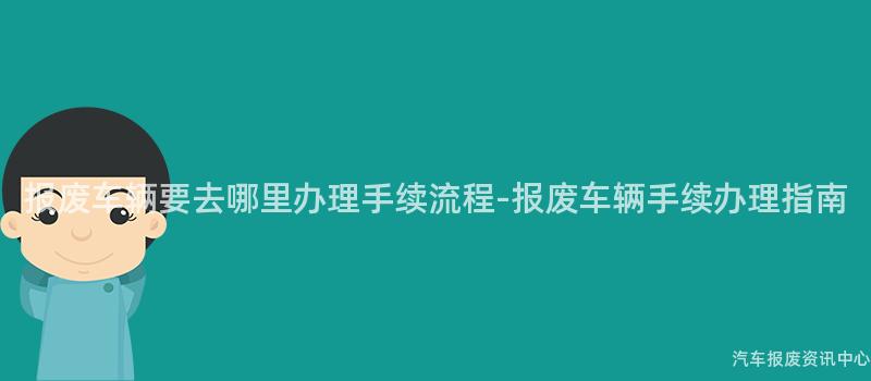 报废车辆要去哪里办理手续流程-报废车辆手续办理指南