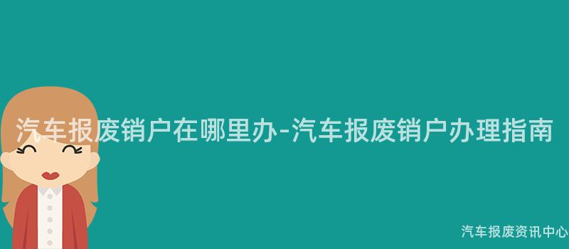 汽车报废销户在哪里办-汽车报废销户办理指南