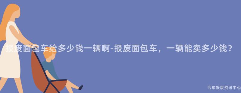 报废面包车给多少钱一辆啊-报废面包车，一辆能卖多少钱？