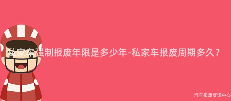 私家车强制报废年限是多少年-私家车报废周期多久？