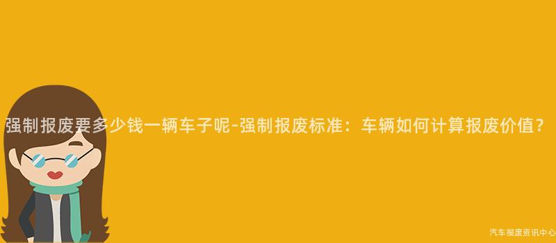 强制报废要多少钱一辆车子呢-强制报废标准：车辆如何计算报废价值？
