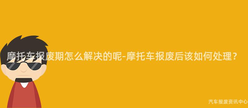 摩托车报废期怎么解决的呢-摩托车报废后该如何处理？