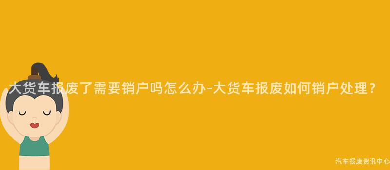 大货车报废了需要销户吗怎么办-大货车报废如何销户处理？