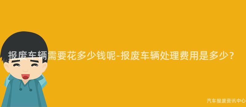 报废车辆需要花多少钱呢-报废车辆处理费用是多少？