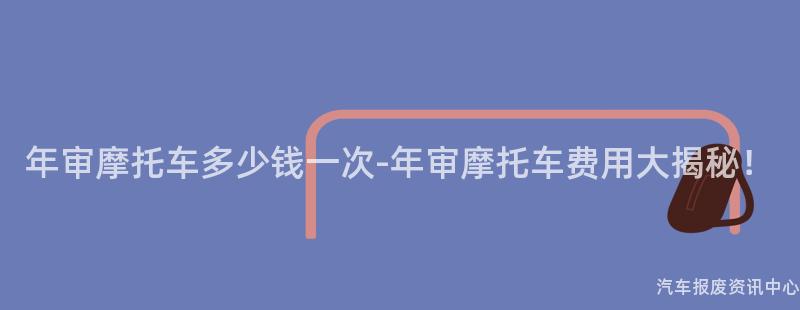 年审摩托车多少钱一次-年审摩托车费用大揭秘！