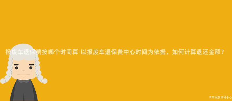 报废车退保费按哪个时间算-以报废车退保费中心时间为依据，如何计算退还金额？